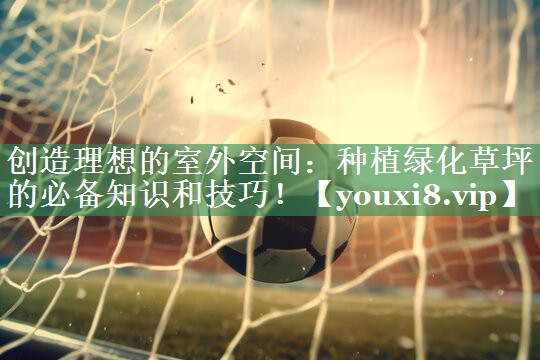 创造理想的室外空间：种植绿化草坪的必备知识和技巧！