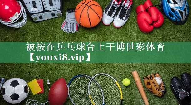 <strong>被按在乒乓球台上干博世彩体育</strong>