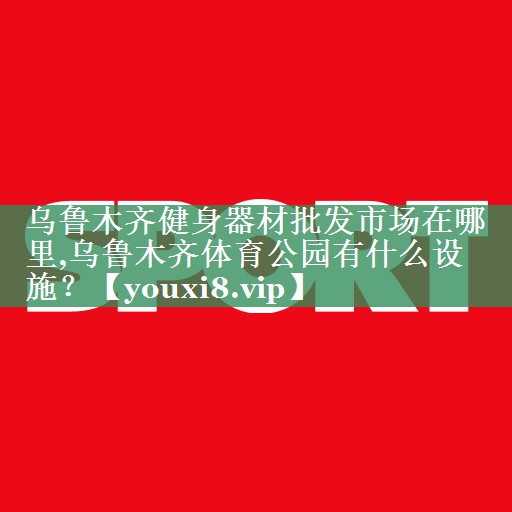 乌鲁木齐健身器材批发市场在哪里,乌鲁木齐体育公园有什么设施？