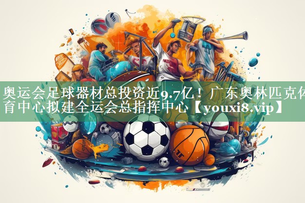 奥运会足球器材总投资近9.7亿！广东奥林匹克体育中心拟建全运会总指挥中心