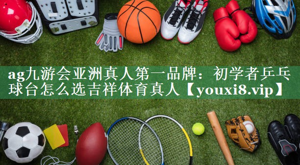 ag九游会亚洲真人第一品牌：初学者乒乓球台怎么选吉祥体育真人