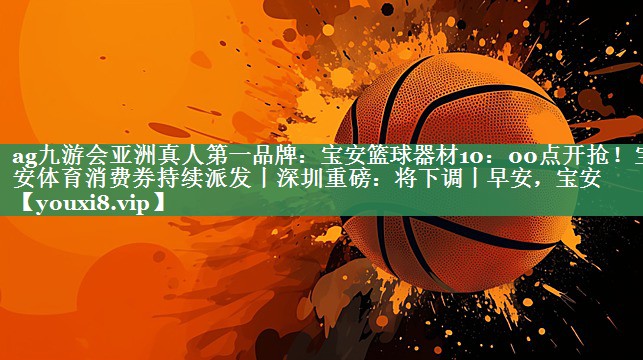 ag九游会亚洲真人第一品牌：宝安篮球器材10：00点开抢！宝安体育消费券持续派发丨深圳重磅：将下调丨早安，宝安