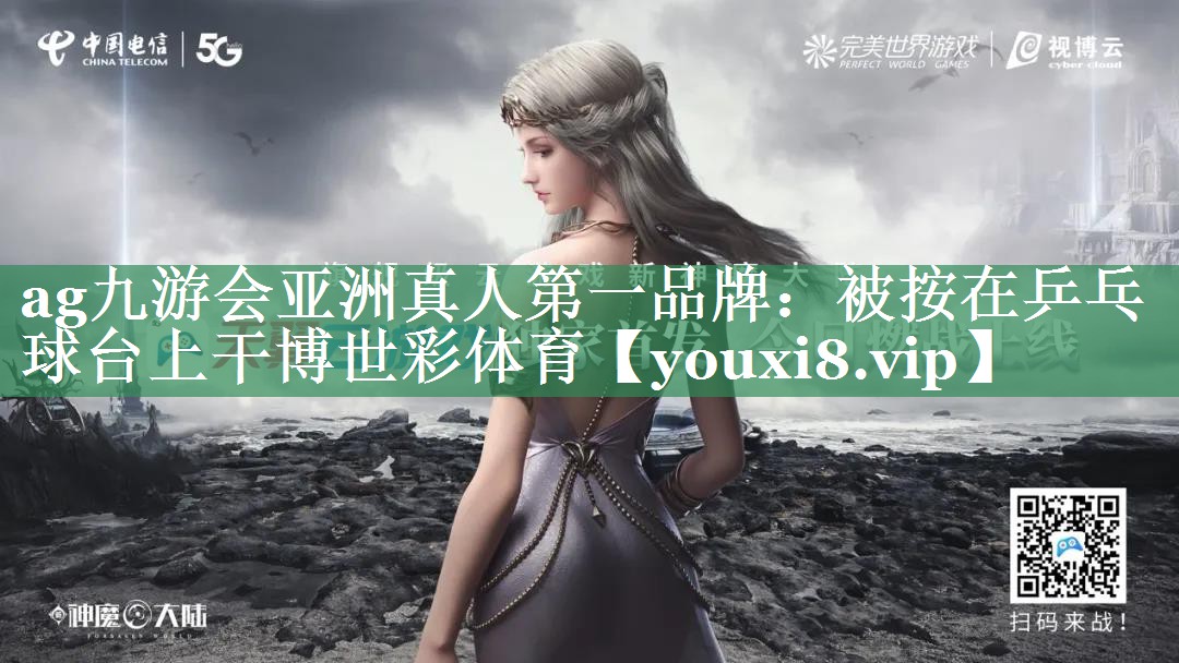 ag九游会亚洲真人第一品牌：被按在乒乓球台上干博世彩体育