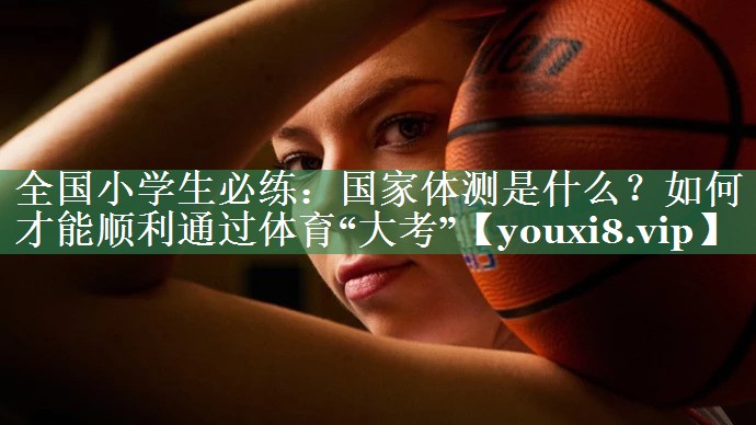 全国小学生必练：国家体测是什么？如何才能顺利通过体育“大考”