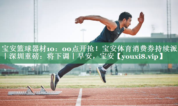 宝安篮球器材10：00点开抢！宝安体育消费券持续派发丨深圳重磅：将下调丨早安，宝安