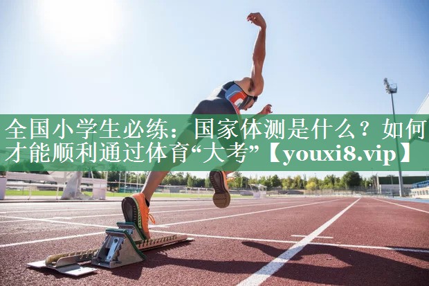 全国小学生必练：国家体测是什么？如何才能顺利通过体育“大考”