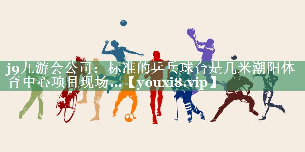 <strong>j9九游会公司：标准的乒乓球台是几米潮阳体育中心项目现场…</strong>
