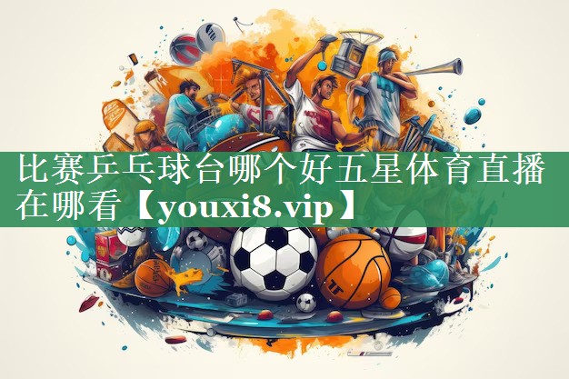 <strong>比赛乒乓球台哪个好五星体育直播在哪看</strong>