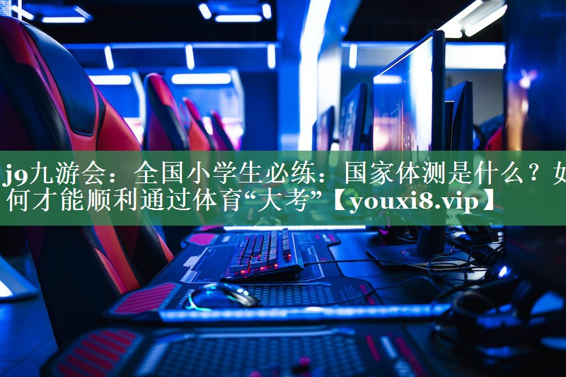 j9九游会：全国小学生必练：国家体测是什么？如何才能顺利通过体育“大考”