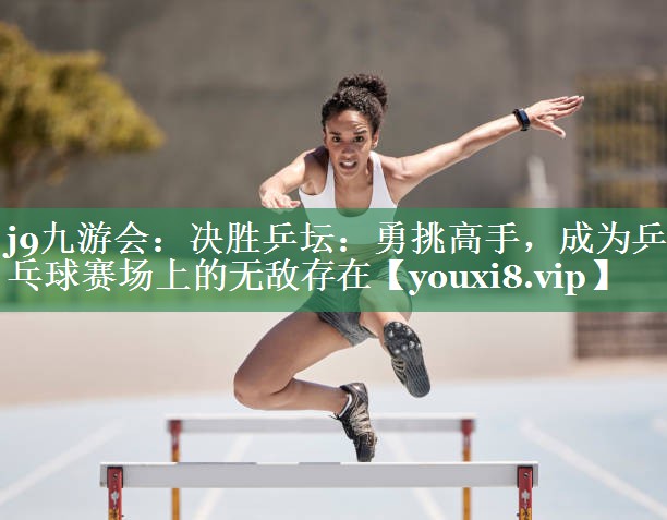 j9九游会：决胜乒坛：勇挑高手，成为乒乓球赛场上的无敌存在